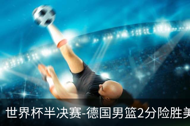 世界杯半决赛-德国男篮2分险胜美国晋级决赛