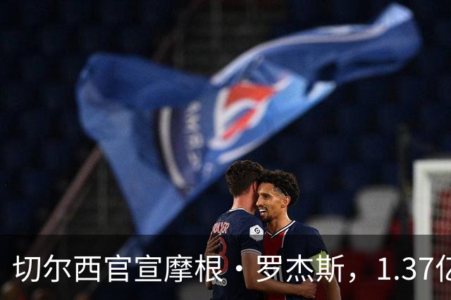 切尔西官宣摩根·罗杰斯，1.37亿欧创英国球员纪录