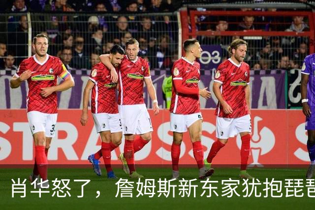 肖华怒了，詹姆斯新东家犹抱琵琶半遮面，是巨星特权也是商业真相