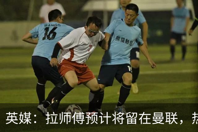 英媒：拉师傅预计将留在曼联，热刺、阿森纳、切尔西曾关注他