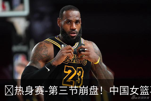 🏀热身赛-第三节崩盘！中国女篮再负澳大利亚 张子宇空砍25+11