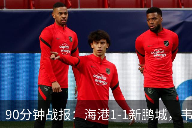 90分钟战报：海港1-1新鹏城，韦斯利扳平，姜至鹏直红